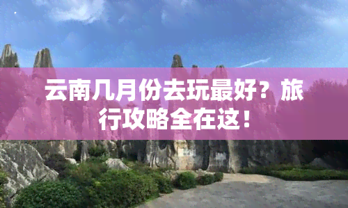 云南几月份去玩更好？旅行攻略全在这！