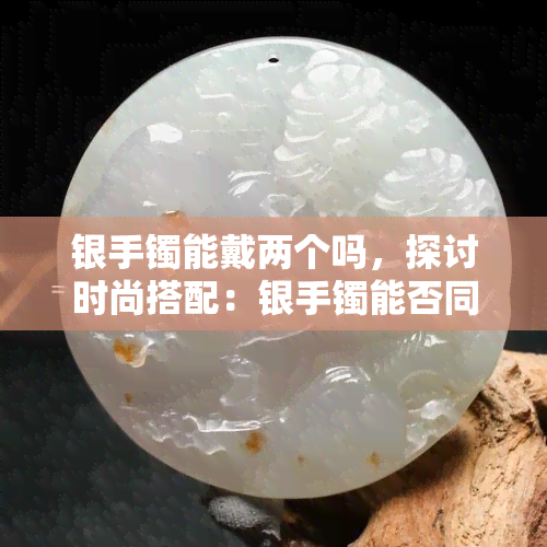 银手镯能戴两个吗，探讨时尚搭配：银手镯能否同时佩戴两个？