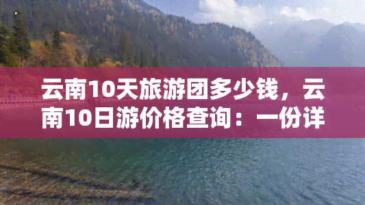 云南10天旅游团多少钱，云南10日游价格查询：一份详尽的旅游费用预算表