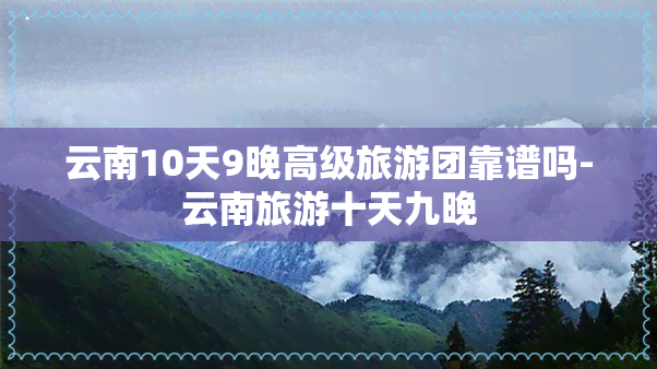 云南10天9晚高级旅游团靠谱吗-云南旅游十天九晚