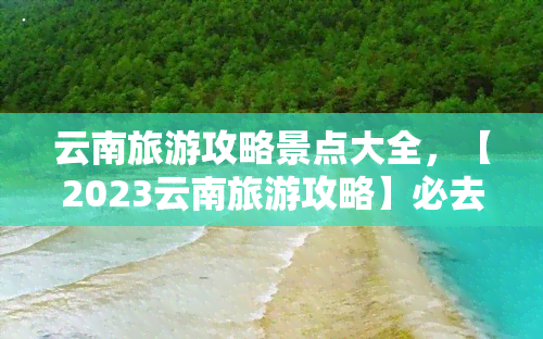 云南旅游攻略景点大全，【2023云南旅游攻略】必去景点大全，滇池、大理、丽江不能错过！