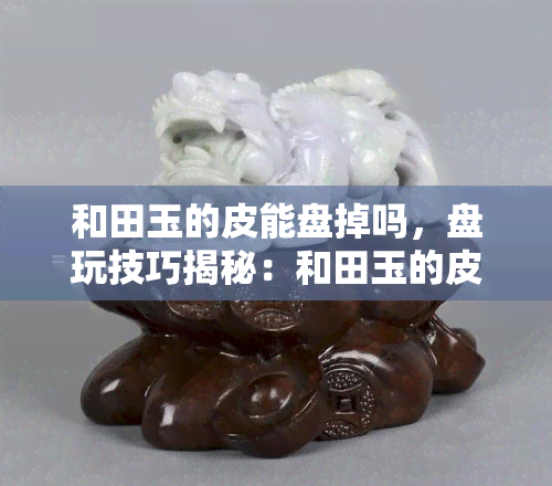 和田玉的皮能盘掉吗，盘玩技巧揭秘：和田玉的皮真的能被盘掉吗？