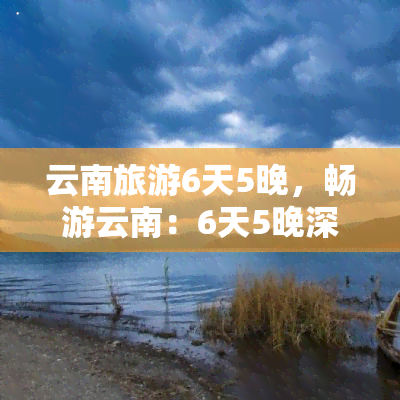 云南旅游6天5晚，畅游云南：6天5晚深度旅游攻略