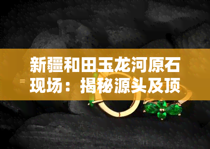 新疆和田玉龙河原石现场：揭秘源头及顶级玉石