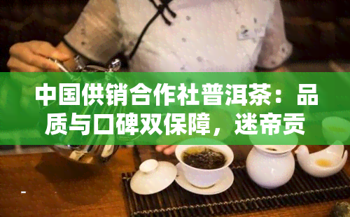 中国供销合作社普洱茶：品质与口碑双保障，迷帝贡茶为你呈现