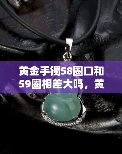 黄金手镯58圈口和59圈相差大吗，黄金手镯的58圈口与59圈口：有何差别？