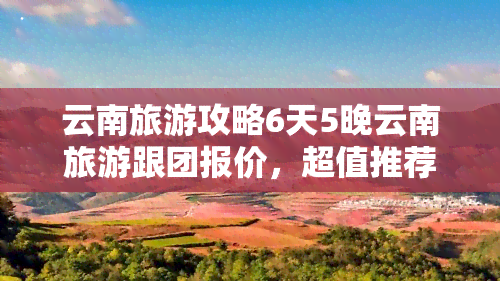 云南旅游攻略6天5晚云南旅游跟团报价，超值推荐：6天5晚云南旅游跟团报价，探索美丽云南的不二之选！