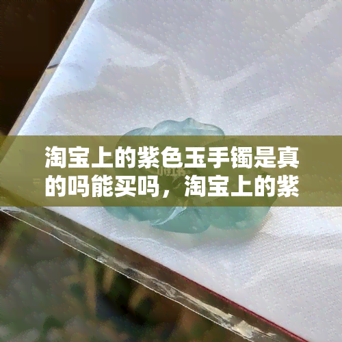 淘宝上的紫色玉手镯是真的吗能买吗，淘宝上的紫色玉手镯：真的还是假的？能否购买？