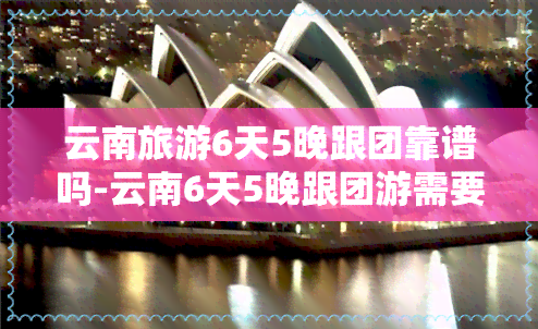 云南旅游6天5晚跟团靠谱吗-云南6天5晚跟团游需要多少钱