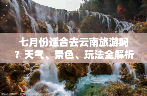 七月份适合去云南旅游吗？天气、景色、玩法全解析！