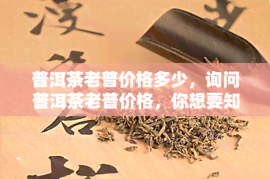 普洱茶老普价格多少，询问普洱茶老普价格，你想要知道多少？