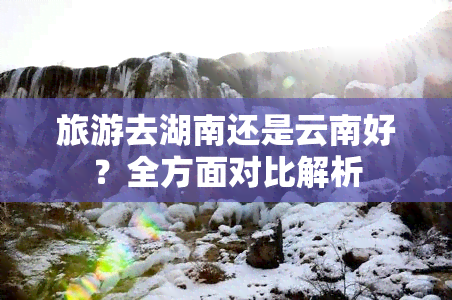 旅游去湖南还是云南好？全方面对比解析