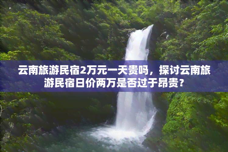 云南旅游民宿2万元一天贵吗，探讨云南旅游民宿日价两万是否过于昂贵？