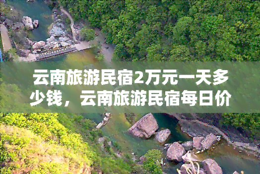 云南旅游民宿2万元一天多少钱，云南旅游民宿每日价格高达2万元，奢华体验尽在其中！