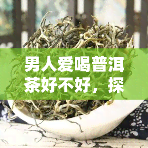 男人爱喝普洱茶好不好，探讨男性是否适合饮用普洱茶：好处与注意事