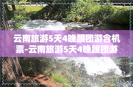 云南旅游5天4晚跟团游含机票-云南旅游5天4晚跟团游含机票吗