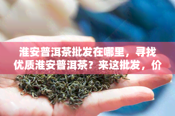 淮安普洱茶批发在哪里，寻找优质淮安普洱茶？来这批发，价格优！