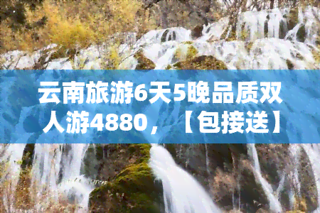 云南旅游6天5晚品质双人游4880，【包接送】4880元起，云南旅游6天5晚品质双人游