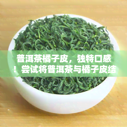 普洱茶橘子皮，独特口感！尝试将普洱茶与橘子皮结合，打造新口味饮品