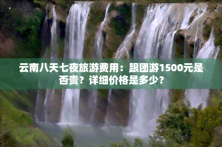 云南八天七夜旅游费用：跟团游1500元是否贵？详细价格是多少？