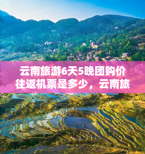 云南旅游6天5晚团购价往返机票是多少，云南旅游6天5晚团购价：揭秘往返机票价格！