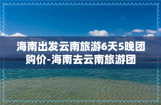 海南出发云南旅游6天5晚团购价-海南去云南旅游团