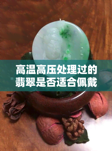 高温高压处理过的翡翠是否适合佩戴？翡翠高压热处理的影响