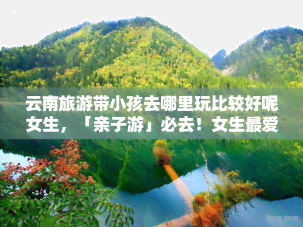 云南旅游带小孩去哪里玩比较好呢女生，「亲子游」必去！女生更爱的云南旅游景点，带上小孩一起来玩