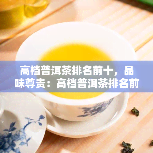 高档普洱茶排名前十，品味尊贵：高档普洱茶排名前十的精选推荐