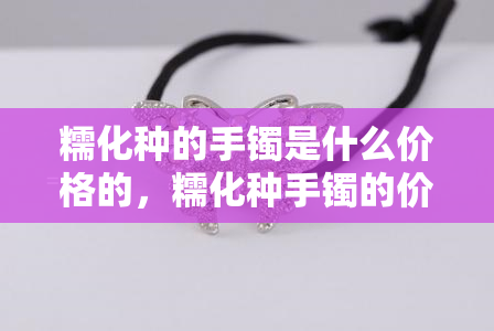 糯化种的手镯是什么价格的，糯化种手镯的价格是多少？