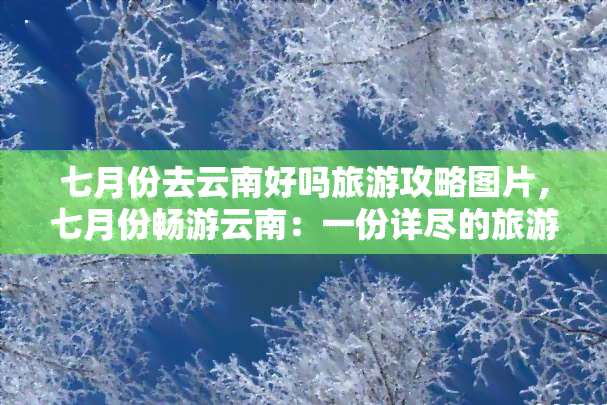 七月份去云南好吗旅游攻略图片，七月份畅游云南：一份详尽的旅游攻略与美图分享！