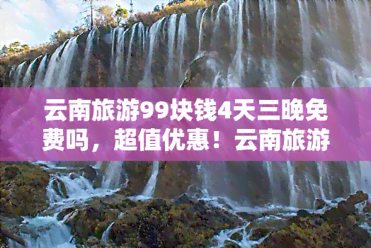 云南旅游99块钱4天三晚免费吗，超值优惠！云南旅游仅需99元，四天三晚畅游云南全境，机会难得，赶快行动吧！