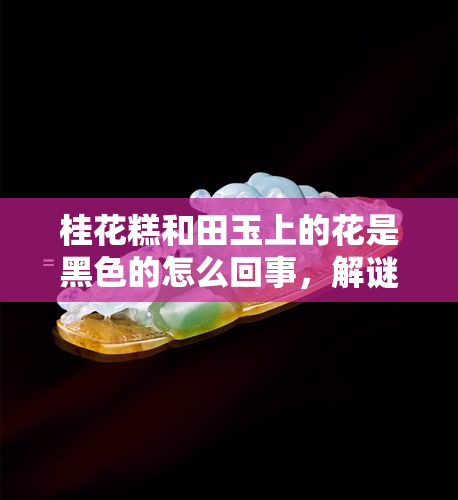 桂花糕和田玉上的花是黑色的怎么回事，解谜：桂花糕和田玉上的黑色花朵之谜