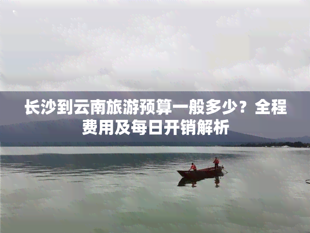 长沙到云南旅游预算一般多少？全程费用及每日开销解析