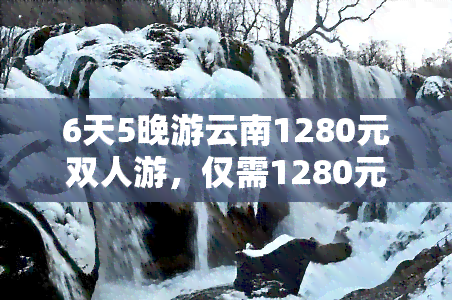 6天5晚游云南1280元双人游，仅需1280元，双人畅游云南，尽享六天五晚的美好旅程！