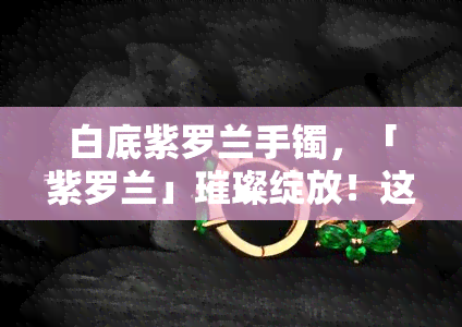 白底紫罗兰手镯，「紫罗兰」璀璨绽放！这款白底紫罗兰手镯，让你的手腕更加迷人