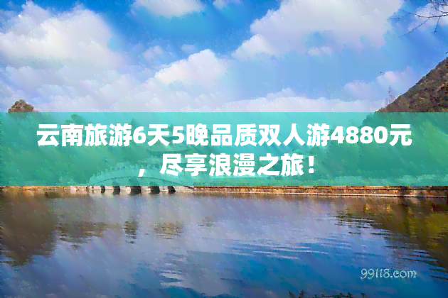 云南旅游6天5晚品质双人游4880元，尽享浪漫之旅！