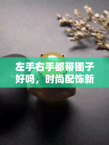 左手右手都带镯子好吗，时尚配饰新潮流：左手右手同时戴镯子好看吗？