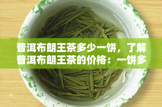 普洱布朗王茶多少一饼，了解普洱布朗王茶的价格：一饼多少钱？