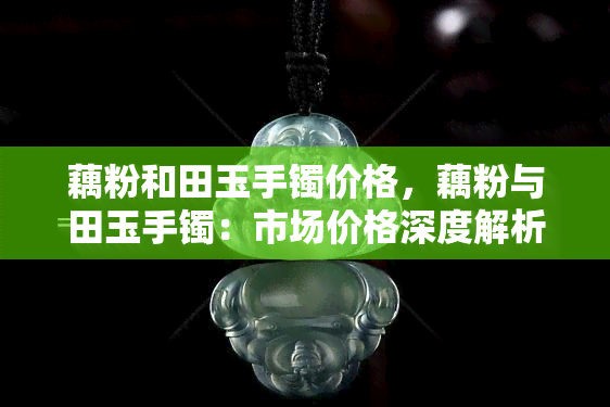 藕粉和田玉手镯价格，藕粉与田玉手镯：市场价格深度解析