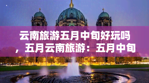 云南旅游五月中旬好玩吗，五月云南旅游：五月中旬是否值得一游？网友分享心得