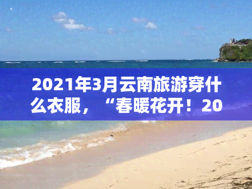 2021年3月云南旅游穿什么衣服，“春暖花开！2021年3月去云南旅游，这些衣物一定要带上！”