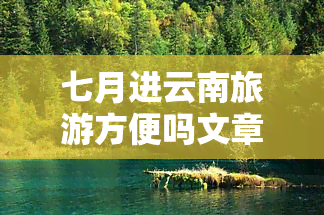 七月进云南旅游方便吗文章，「七月」去「云南」旅游，是否「方便」？上的热门讨论大揭秘！