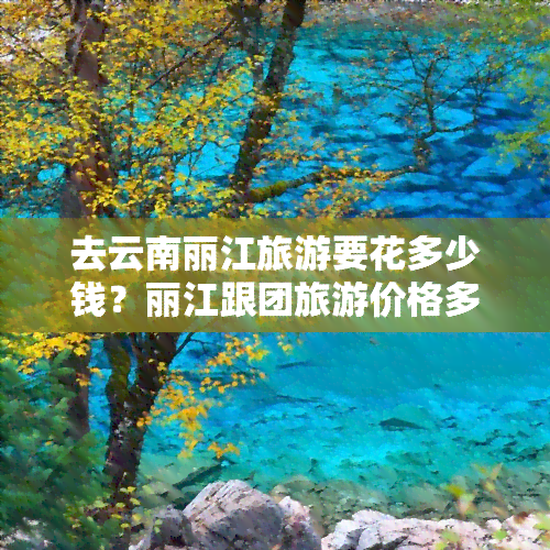 去云南丽江旅游要花多少钱？丽江跟团旅游价格多少？一人跟团费用多少？