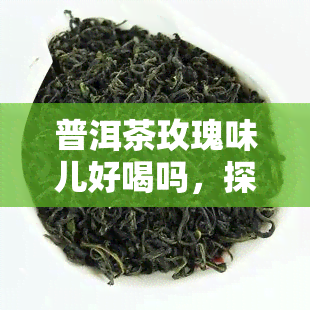 普洱茶玫瑰味儿好喝吗，探索新口味：普洱茶玫瑰味儿是否值得一试？