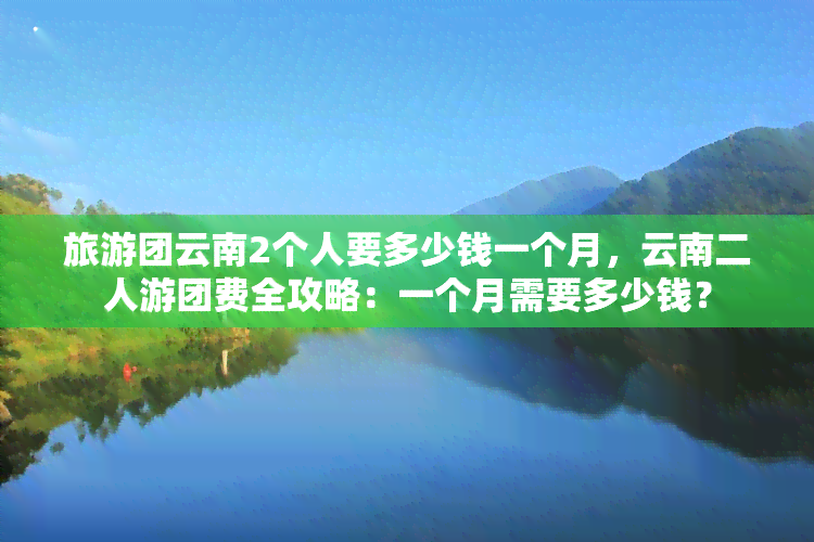 旅游团云南2个人要多少钱一个月，云南二人游团费全攻略：一个月需要多少钱？