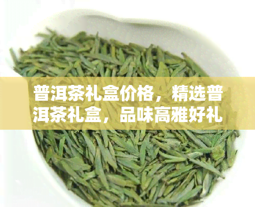 普洱茶礼盒价格，精选普洱茶礼盒，品味高雅好礼之选！