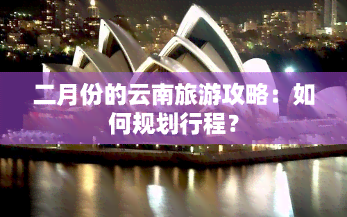 二月份的云南旅游攻略：如何规划行程？