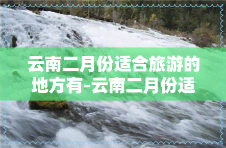 云南二月份适合旅游的地方有-云南二月份适合旅游的地方有哪些