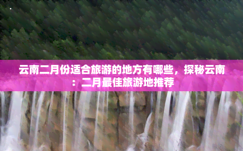 云南二月份适合旅游的地方有哪些，探秘云南：二月更佳旅游地推荐